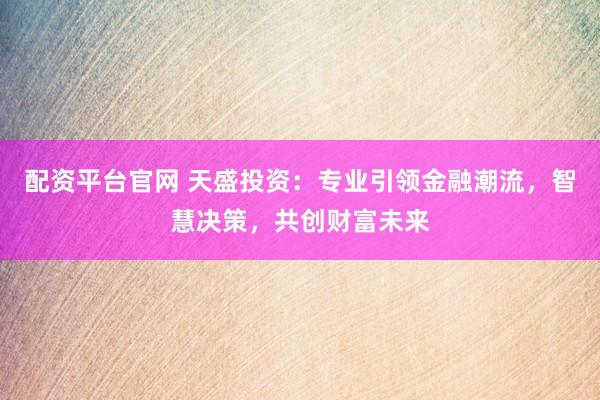 配资平台官网 天盛投资：专业引领金融潮流，智慧决策，共创财富未来