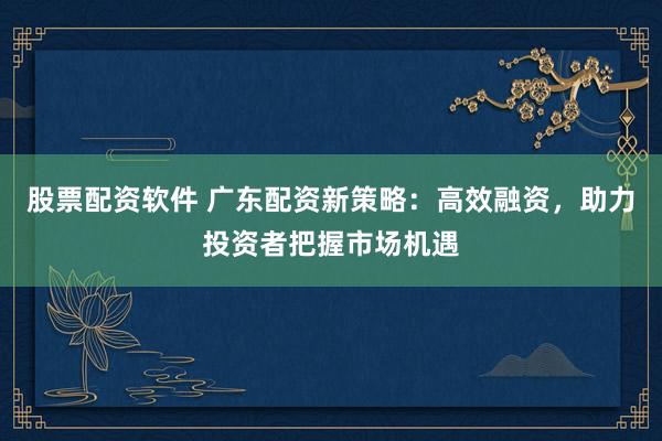 股票配资软件 广东配资新策略：高效融资，助力投资者把握市场机遇