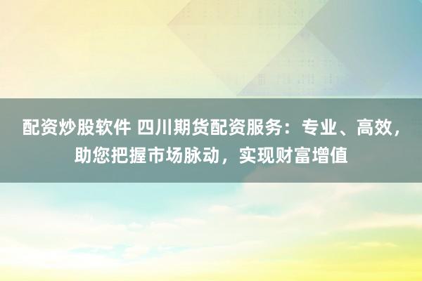 配资炒股软件 四川期货配资服务：专业、高效，助您把握市场脉动，实现财富增值
