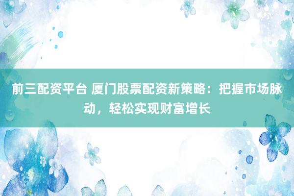 前三配资平台 厦门股票配资新策略：把握市场脉动，轻松实现财富增长