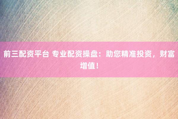 前三配资平台 专业配资操盘：助您精准投资，财富增值！