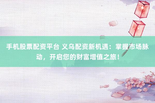 手机股票配资平台 义乌配资新机遇：掌握市场脉动，开启您的财富增值之旅！