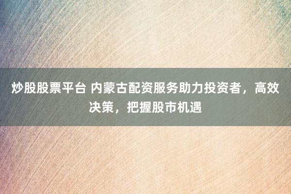 炒股股票平台 内蒙古配资服务助力投资者，高效决策，把握股市机遇
