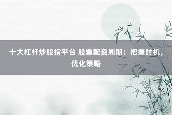十大杠杆炒股指平台 股票配资周期：把握时机，优化策略