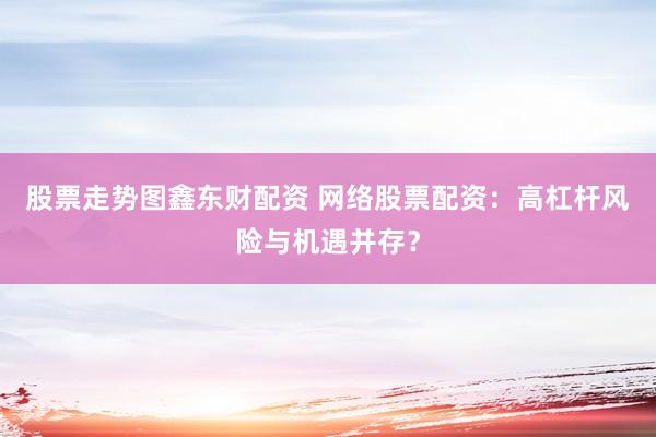 股票走势图鑫东财配资 网络股票配资：高杠杆风险与机遇并存？