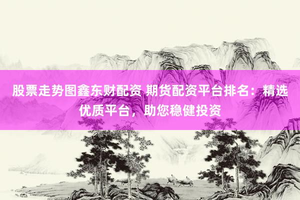 股票走势图鑫东财配资 期货配资平台排名：精选优质平台，助您稳健投资