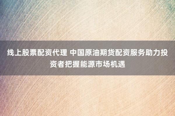 线上股票配资代理 中国原油期货配资服务助力投资者把握能源市场机遇