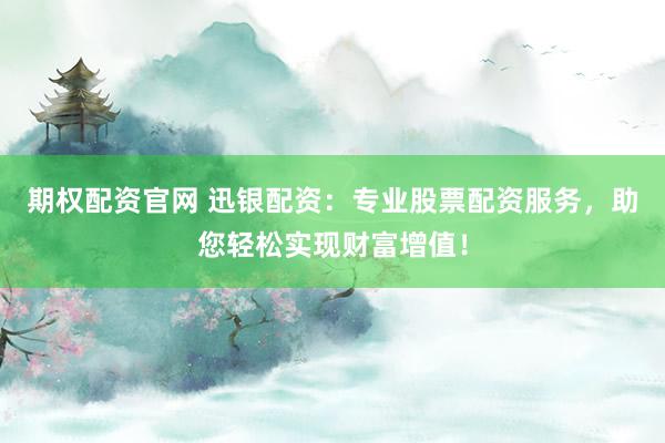 期权配资官网 迅银配资：专业股票配资服务，助您轻松实现财富增值！