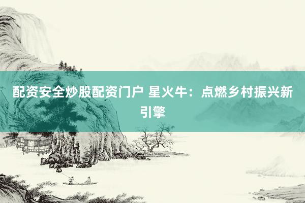 配资安全炒股配资门户 星火牛：点燃乡村振兴新引擎