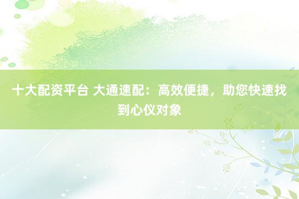 十大配资平台 大通速配：高效便捷，助您快速找到心仪对象