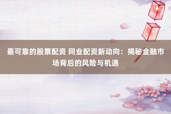 最可靠的股票配资 同业配资新动向：揭秘金融市场背后的风险与机遇