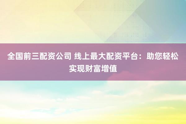 全国前三配资公司 线上最大配资平台：助您轻松实现财富增值
