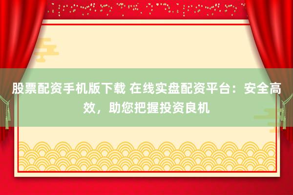 股票配资手机版下载 在线实盘配资平台：安全高效，助您把握投资良机