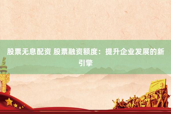 股票无息配资 股票融资额度：提升企业发展的新引擎