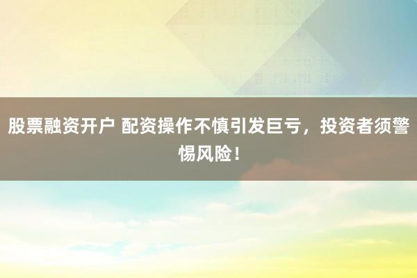 股票融资开户 配资操作不慎引发巨亏，投资者须警惕风险！