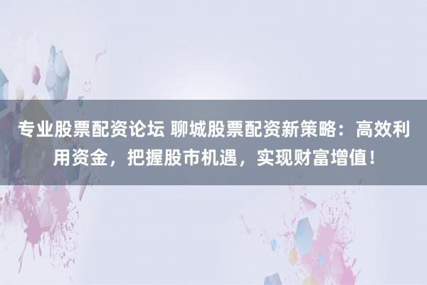 专业股票配资论坛 聊城股票配资新策略：高效利用资金，把握股市机遇，实现财富增值！