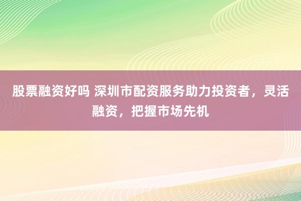 股票融资好吗 深圳市配资服务助力投资者，灵活融资，把握市场先机