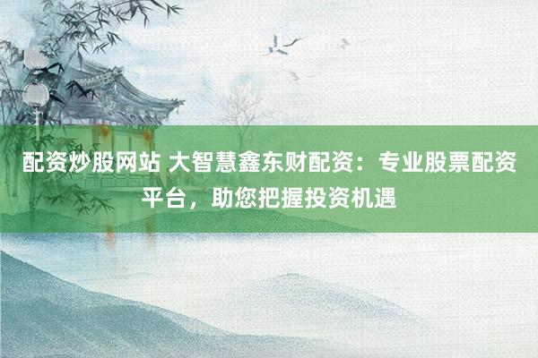 配资炒股网站 大智慧鑫东财配资：专业股票配资平台，助您把握投资机遇