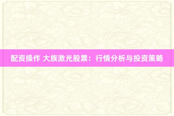 配资操作 大族激光股票：行情分析与投资策略