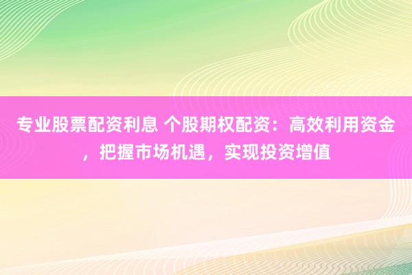 专业股票配资利息 个股期权配资：高效利用资金，把握市场机遇，实现投资增值