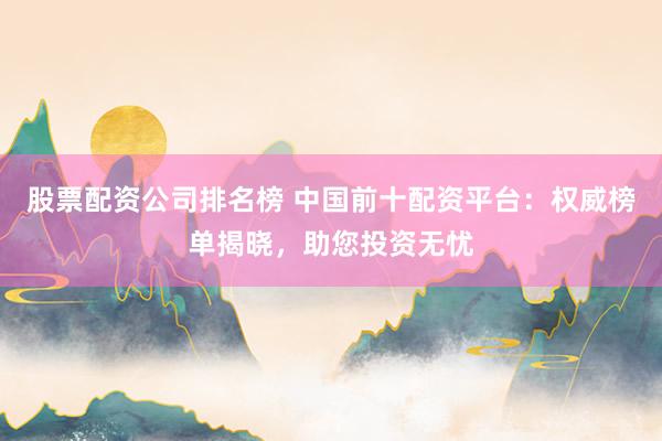 股票配资公司排名榜 中国前十配资平台：权威榜单揭晓，助您投资无忧