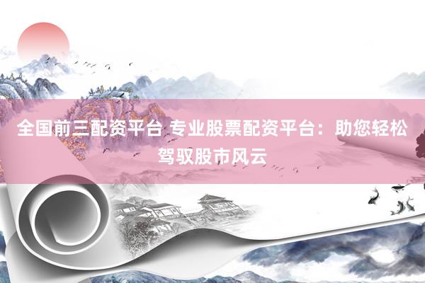 全国前三配资平台 专业股票配资平台：助您轻松驾驭股市风云