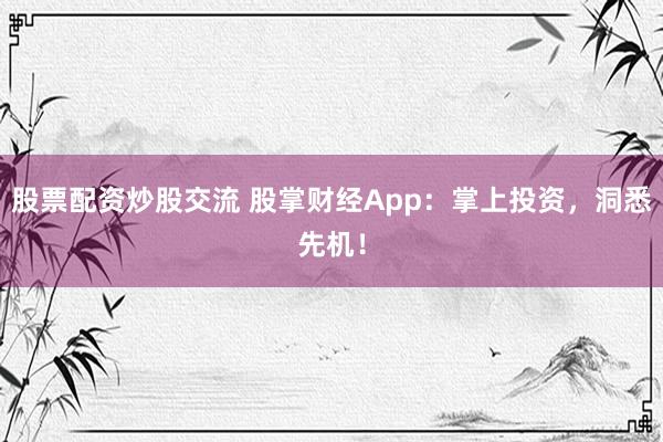 股票配资炒股交流 股掌财经App：掌上投资，洞悉先机！