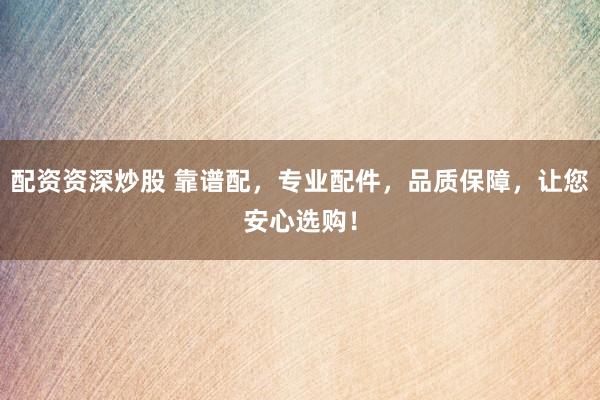 配资资深炒股 靠谱配，专业配件，品质保障，让您安心选购！