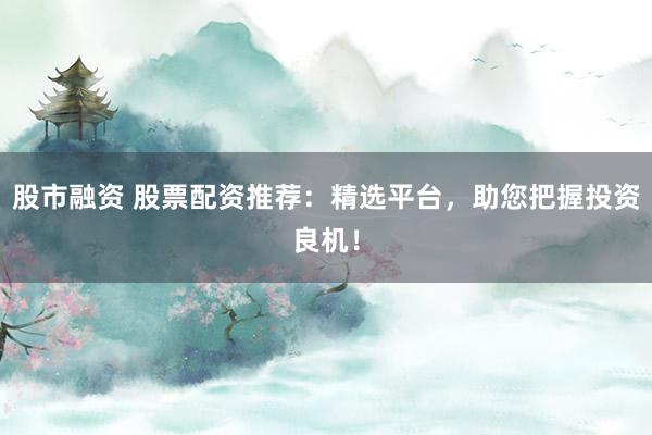 股市融资 股票配资推荐：精选平台，助您把握投资良机！