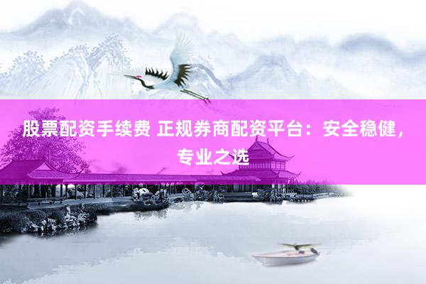 股票配资手续费 正规券商配资平台：安全稳健，专业之选