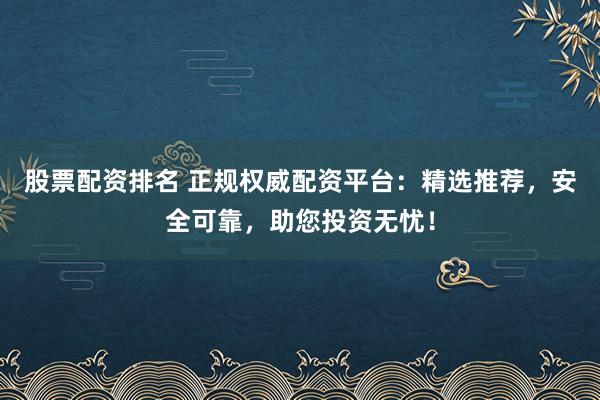 股票配资排名 正规权威配资平台：精选推荐，安全可靠，助您投资无忧！