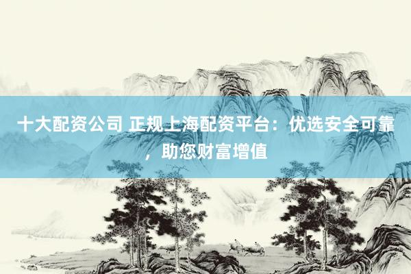 十大配资公司 正规上海配资平台：优选安全可靠，助您财富增值