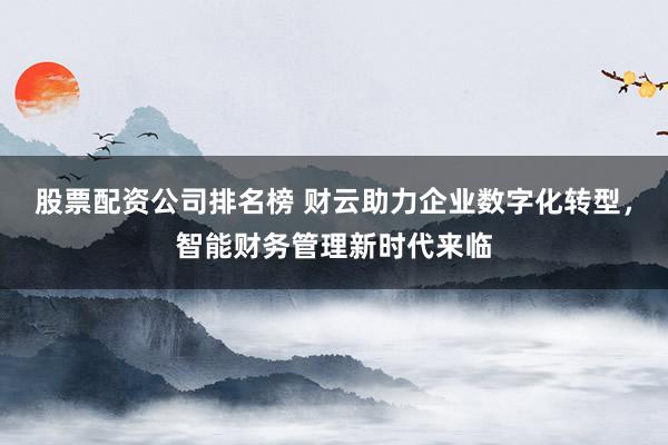 股票配资公司排名榜 财云助力企业数字化转型，智能财务管理新时代来临