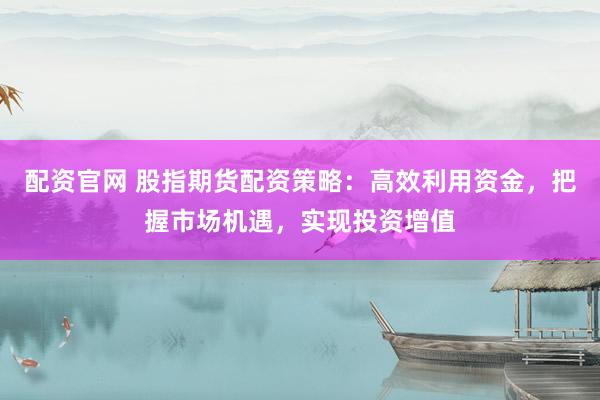 配资官网 股指期货配资策略：高效利用资金，把握市场机遇，实现投资增值