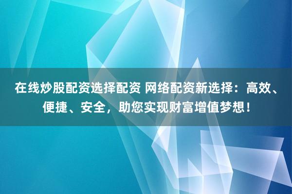 在线炒股配资选择配资 网络配资新选择：高效、便捷、安全，助您实现财富增值梦想！