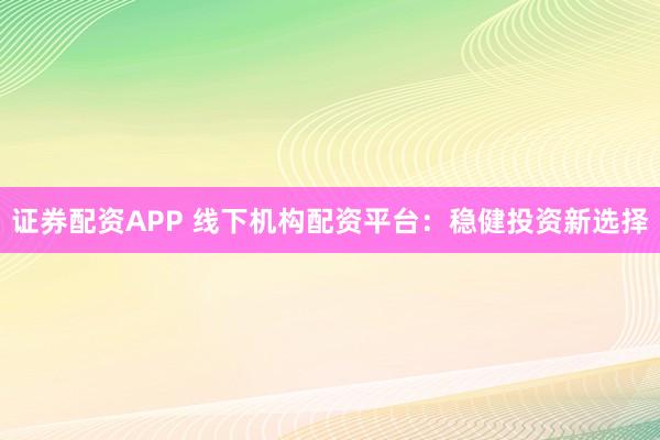 证券配资APP 线下机构配资平台：稳健投资新选择
