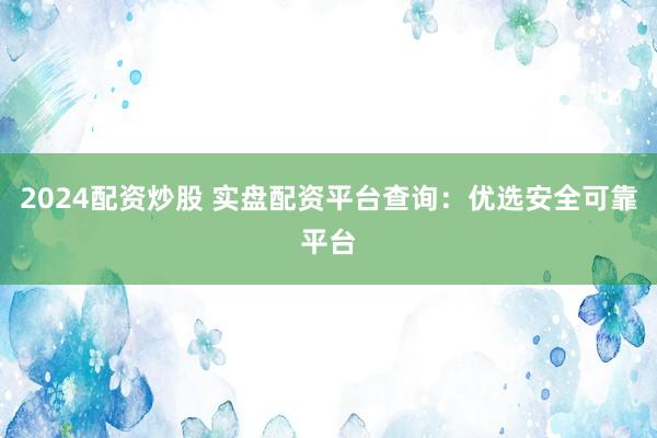 2024配资炒股 实盘配资平台查询：优选安全可靠平台