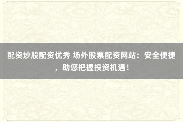 配资炒股配资优秀 场外股票配资网站：安全便捷，助您把握投资机遇！