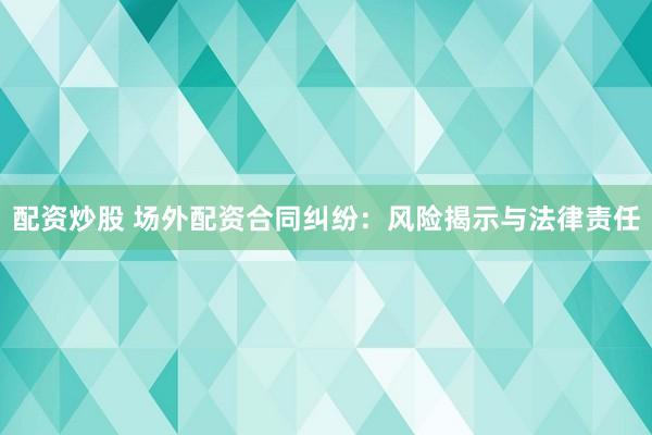 配资炒股 场外配资合同纠纷：风险揭示与法律责任