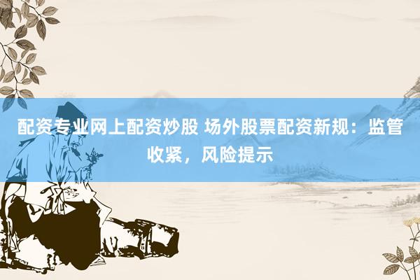 配资专业网上配资炒股 场外股票配资新规：监管收紧，风险提示