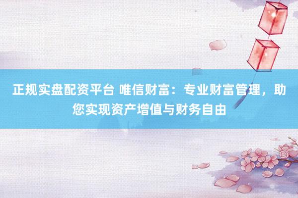 正规实盘配资平台 唯信财富：专业财富管理，助您实现资产增值与财务自由