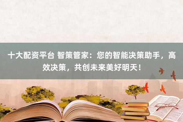 十大配资平台 智策管家：您的智能决策助手，高效决策，共创未来美好明天！