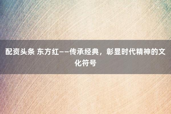 配资头条 东方红——传承经典，彰显时代精神的文化符号