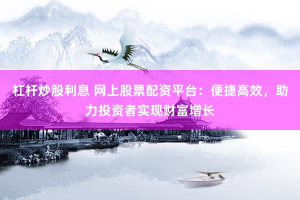 杠杆炒股利息 网上股票配资平台:便捷高效,助力投资者实现财富增长