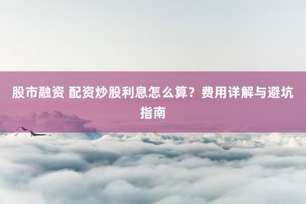 股市融资 配资炒股利息怎么算？费用详解与避坑指南