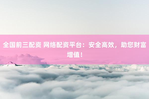 全国前三配资 网络配资平台:安全高效,助您财富增值!