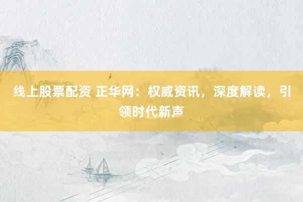 线上股票配资 正华网：权威资讯，深度解读，引领时代新声