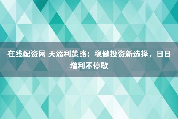 在线配资网 天添利策略：稳健投资新选择，日日增利不停歇